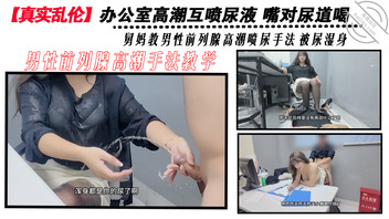【真实乱伦】和舅妈的尿办公室高潮互喷尿 舅妈教男性前列腺高潮喷尿手法0